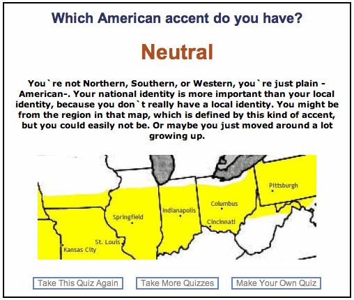 Which American accent do you have? / Neutral / You're not Northern, Southern, or Western, you're just plain -American-. Your national identity is more important than your local identity, because you don't really have a local identity. You might be from the region in that map, which is defined by this kind of accent, but you could easily not be. Or maybe you just moved around a lot growing up.