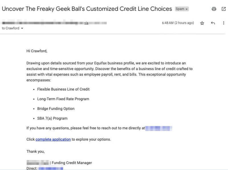 Uncover The Freaky Geek Ball's Customized Credit Line Choices Hi Crawford Drawing upon details sourced from your Equifax business profile, we are excited to introduce an exclusive and time-sensitive opportunity. Discover the benefits of a business line of credit crafted to assist with vital expenses such as employee payroll, rent, and bills. This exceptional opportunity encompasses: • Flexible Business Line of Credit • Long-Term Fixed Rate Program • Bridge Funding Option • SBA 7(a) Program If you have any questions, please feel free to reach out to me directly at Click complete application to explore your options. Thank you, | Funding Credit Manager