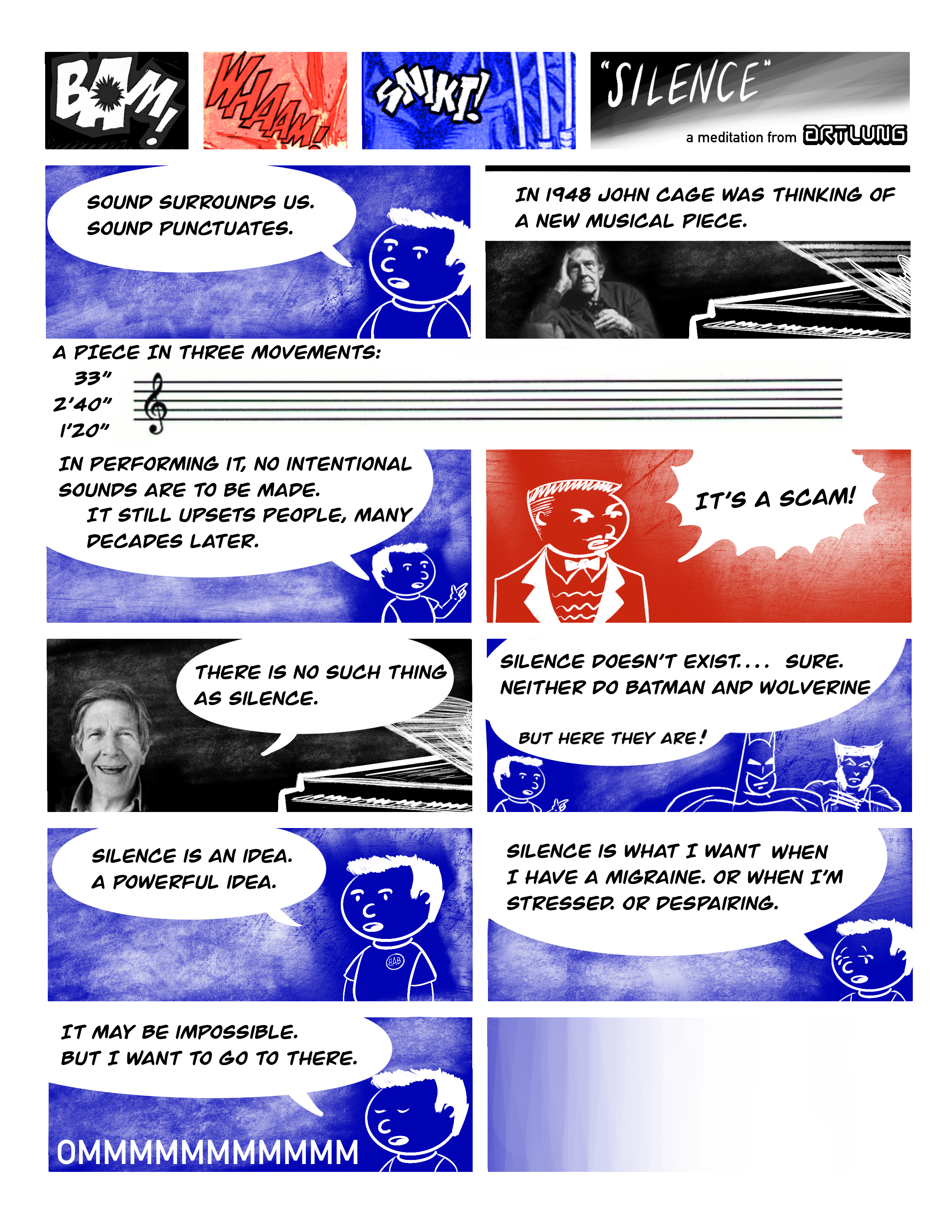 BAM! ... WHAAM! ... SNIKT! ... SILENCE ... a meditation from ARTLUNG ... SOUND SURROUNDS US. SOUND PUNCTUATES. ... IN 1948 JOHN CAGE WAS THINKING OF A NEW MUSICAL PIECE. ... A PIECE IN THREE MOVEMENTS: ... IN PERFORMING IT, NO INTENTIONAL SOUNDS ARE TO BE MADE. IT STILL UPSETS PEOPLE, MANY DECADES LATER. ... IT'S A SCAM! ... THERE IS NO SUCH THING AS SILENCE. ... SILENCE DOESN'T EXIST.... SURE. NEITHER DO BATMAN AND WOLVERINE / BUT HERE THEY ARE! ... SILENCE IS AN IDEA. A POWERFUL IDEA. ... IT MAY BE IMPOSSIBLE. ... SILENCE IS WHAT I WANT WHEN I HAVE A MIGRAINE. OR WHEN I'M STRESSED. OR DESPAIRING. ... IT MAY BE IMPOSSIBLE. BUT I WANT TO GO TO THERE. ... 0MMMMMMMMMMM ... (empty panel) 
