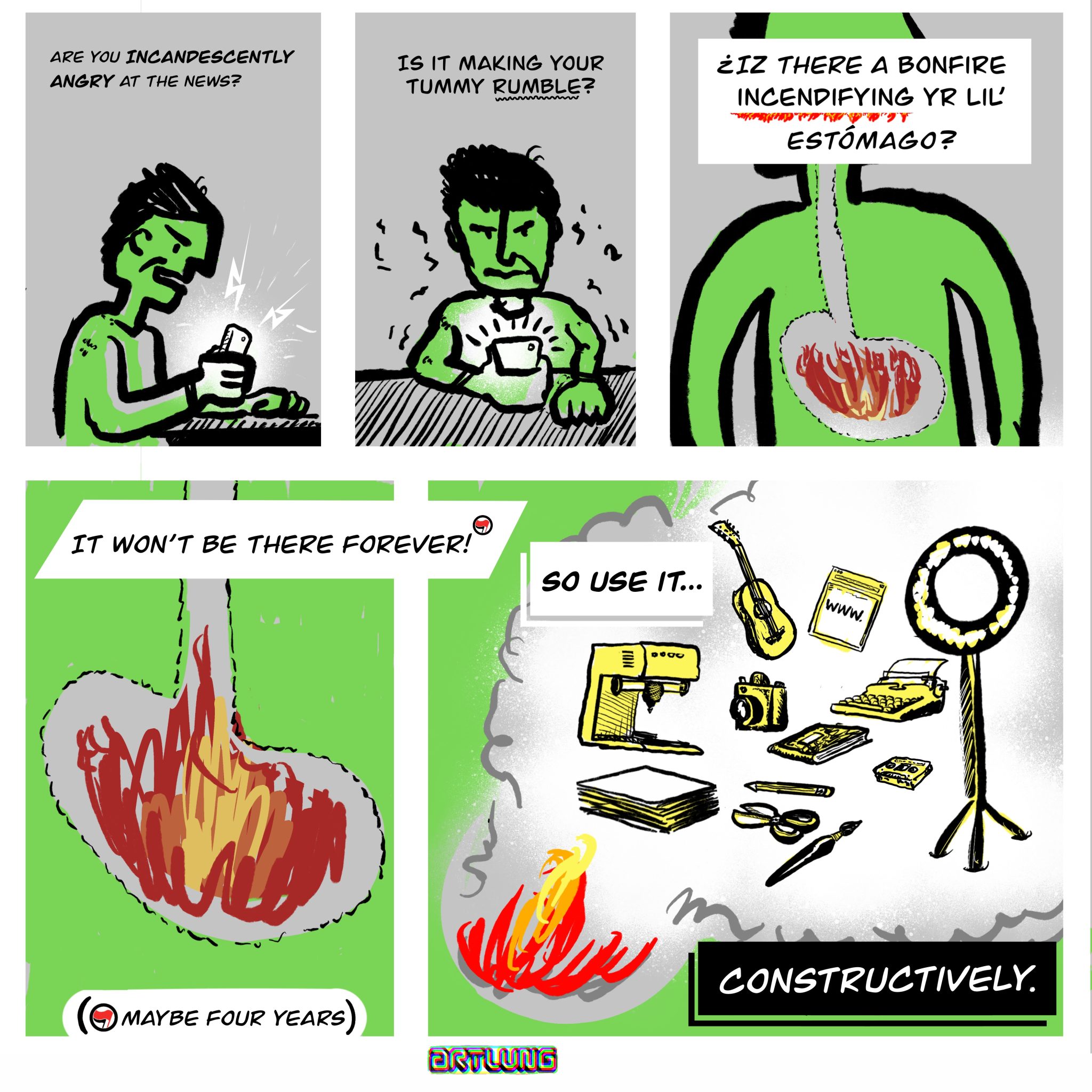 5 Panel comic:
1: a person holding and looking at phone. caption: “are you incandescently angry at the news?”
2: person holding phone. caption: “Is it making your tummy rumble?”
3: close up of body with a small fire in the stomach. caption: “¿iz there a bonfire incendifying yr lil’ estómago?”
4: detail of stomach with fire. caption:  “It won’t be there forever (asterisk)”; asterisk: maybe four years
5: fire burns and its smoke illustrations of creative gear for making, writing, crafting, photography, music, recording. caption: “So Use it... CONSTRUCTIVELY”
