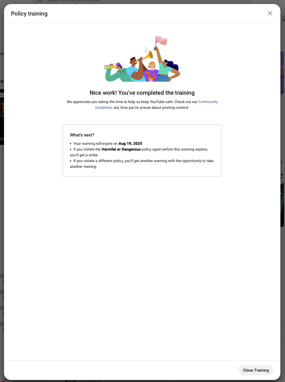Policy training Nice work! You've completed the training We appreciate you taking the time to help us keep YouTube safe. Check out our Community Guldellnes any time you re unsure about posting content What's next? • Your warning will expire on Aug 19, 2025 • If you violate the Harmful or Dangerous policy again before this warning expires, you'll get a strike • If you violate a different policy, you'll get another warning with the opportunity to take another training.